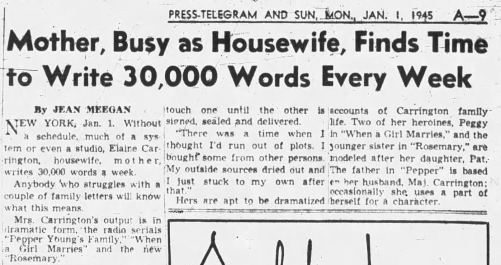 "Mother, Busy as Housewife, Finds Time to Write 30,000 Words Every Week," flabbergastingly PRESS-TELEGRAM AND SUN, MON., JAN. 1, 1945 A-9 Mother, Busy as Housewife, Finds Time to Write 30,000 Words Every Week By JEAN MEEGAN NEW YORK, Jan. 1. Without touch one until the other is accounts of Carrington family- signed, sealed and delivered. life. Two of her heroines, Peggy Va schedule, much of a sys There was a time when I in "When a Girl Marries," and the tem or even a studio, Elaine Car- thought I'd run out of plots. I younger sister in "Rosemary," are rington, housewife, mother, bought some from other persons. modeled after her daughter, Pat. writes 30,000 words a week. (My outside sources dried out and The father in "Pepper" is based Anybody who struggles with a I just stuck to my own after en her husband, Maj. Carrington; N that." occasionally she uses a part of couple of family letters will know Hers are apt to be dramatized herself for a character. what this means. Mrs. Carrington's output is in dramatic form, the radio serials "Pepper Young's Family," "When a Girl Marries" and the new "Rosemary."