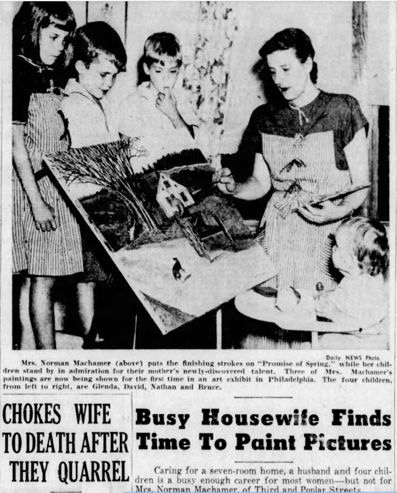 Daily NEWS Photo. Mrs. Norman Machamer (above) puts the finishing strokes on "Promise of Spring," while her chil- dren stand by in admiration for their mother's newly-discovered talent. Three of Mrs. Machamer's paintings are now being shown for the first time in an art exhibit in Philadelphia. The four children, from left to right, are Glenda, David, Nathan and Bruce. CHOKES WIFE Busy Housewife Finds TO DEATH AFTER Time To Paint Pictures THEY QUARREL Caring for a seven-room home, a husband and four chil- dren is a busy enough career for most women-but not for Mrs. Norman Machamer of Third and Ponlar Streets.