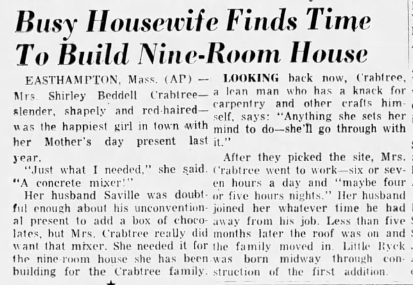 Busy Housewife Finds Time To Build Nine-Room House: Mrs. Shirley Beddell Crabtree was thrilled with her Mother's day present last year. "Just what I needed," she said. "A concrete mixer!"  Busy Housewife Finds Time To Build Nine-Room House - EASTHAMPTON, Mass. (AP) LOOKING back now, Crabtree, Mrs. Shirley Beddell Crabtree- a lean man who has a knack for slender, shapely and red-haired-carpentry and other crafts him- self, says: "Anything she sets her was the happiest girl in town with mind to do-she'll go through with her Mother's day present last it." year. After they picked the site, Mrs. "Just what I needed," she said. Crabtree went to work-six or sev- "A concrete mixer!" en hours a day and "maybe four Her husband Saville was doubt or five hours nights." Her husband ful enough about his unconvention- joined her whatever time he had al present to add a box of choco- away from his job. Less than five lates, but Mrs. Crabtree really did months later the roof was on and want that mixer. She needed it for the family moved in. Little Ryck the nine-room house she has been was born midway through con- building for the Crabtree family. struction of the first addition.