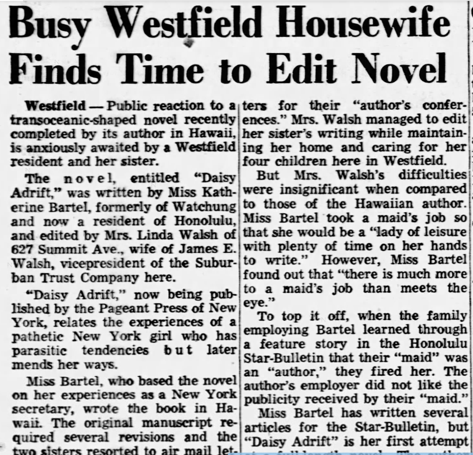 "Public reaction to a transoceanic-shaped novel recently completed by its author in Hawaii, is anxiously awaited by a Westfield resident and her sister [a busy housewife]." Busy Westfield Housewife Finds Time to Edit Novel Westfield - Public reaction to a ters for their "author's confer- transoceanic-shaped novel recently ences." Mrs. Walsh managed to edit completed by its author in Hawaii, her sister's writing while maintain- is anxiously awaited by a Westfield ing her home and caring for her resident and her sister. four children here in Westfield. The novel, entitled "Daisy But Mrs. Walsh's difficulties Adrift," was written by Miss Kath- were insignificant when compared erine Bartel, formerly of Watchung to those of the Hawaiian author. and now a resident of Honolulu, Miss Bartel took a maid's job so and edited by Mrs. Linda Walsh of that she would be a "lady of leisure 627 Summit Ave., wife of James E. with plenty of time on her hands Walsh, vicepresident of the Subur- to write." However, Miss Bartel ban Trust Company here. found out that "there is much more "Daisy Adrift," now being pub- to a maid's job than meets the lished by the Pageant Press of New eye." To top it off, when the family York, relates the experiences of a pathetic New York girl who has employing Bartel learned through parasitic tendencies but later a feature story in the Honolulu Star-Bulletin that their "maid" was mends her ways. an "author," they fired her. The Miss Bartel, who based the novel author's employer did not like the on her experiences as a New York publicity received by their "maid." secretary, wrote the book in Ha- Miss Bartel has written several wait. The original manuscript re- articles for the Star-Bulletin, but quired several revisions and the "Daisy Adrift" is her first attempt two sisters resorted to air mail let-