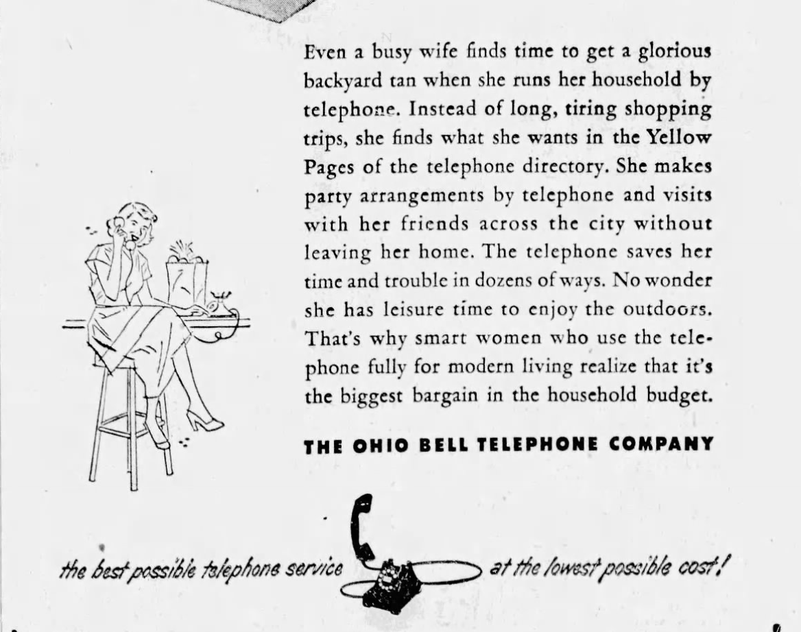 Even a busy wife finds time to get a glorious backyard tan when she runs her household by telephone. Instead of long, tiring shopping trips, she finds what she wants in the Yellow Pages of the telephone directory. She makes party arrangements by telephone and visits with her friends across the city without leaving her home. The telephone saves her time and trouble in dozens of ways. No wonder she has leisure time to enjoy the outdoors. That's why smart women who use the tele- phone fully for modern living realize that it's the biggest bargain in the household budget. THE OHIO BELL TELEPHONE COMPANY the best possible telephone service at the lowest possible cost!