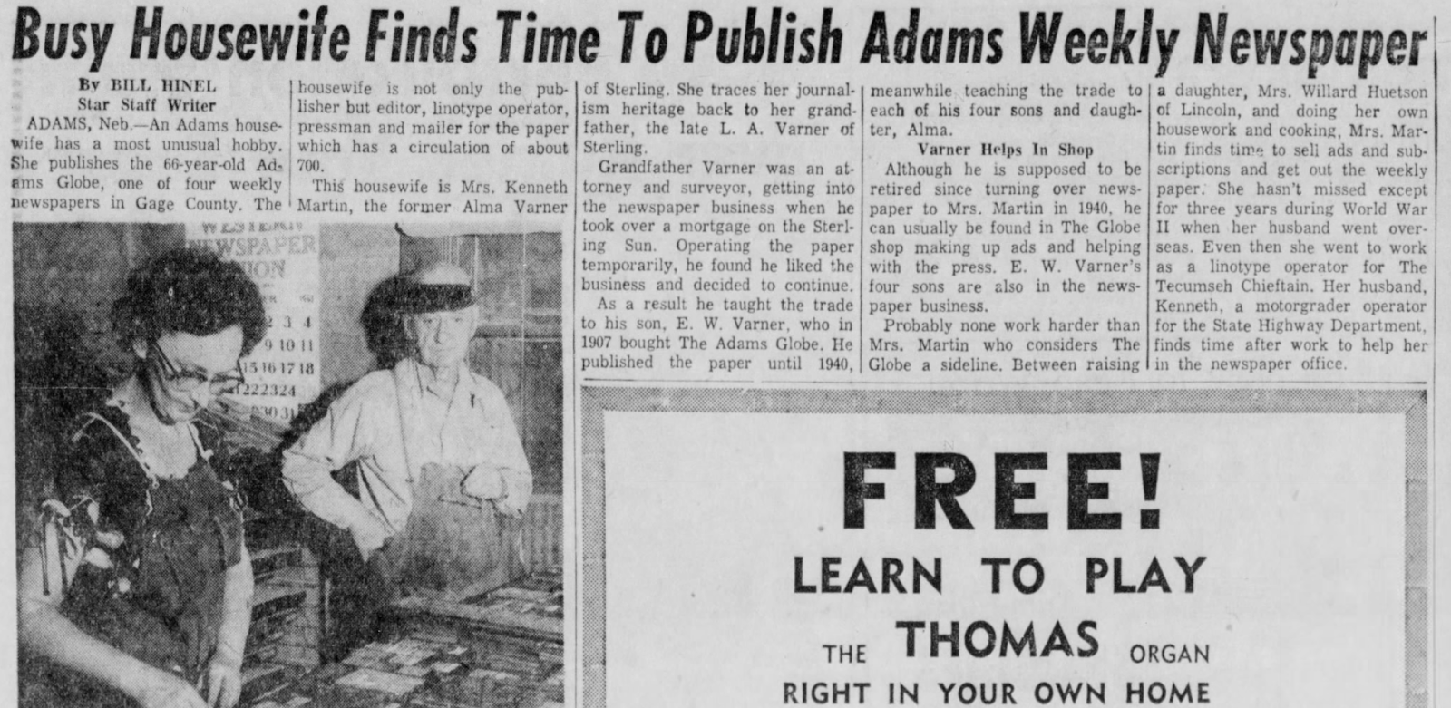 "Busy Housewife Finds Time To Publish Adams Weekly Newspaper" Busy Housewife Finds Time To Publish Adams Weekly Newspaper By BILL HINEL Star Staff Writer ADAMS, Neb.-An Adams house- wife has a most unusual hobby. She publishes the 66-year-old Ad- ams Globe, one of four weekly housewife is not only the pub- of Sterling. She traces her journal- I meanwhile teaching the trade to a daughter, Mrs. Willard Huetson lisher but editor, linotype operator, ism heritage back to her grand- each of his four sons and daugh- pressman and mailer for the paper father, the late L. A. Varner of ter, Alma. which has a circulation of about Sterling. 700. This housewife is Mrs. Kenneth newspapers in Gage County. The Martin, the former Alma Varner WEDDY NEWSPAPER ION R 234 9 10 11 415 16 17 18 222324 30 31 Grandfather Varner was an at- torney and surveyor, getting into the newspaper business when he took over a mortgage on the Sterl- ing Sun. Operating the paper temporarily, he found he liked the business and decided to continue. As a result he taught the trade to his son, E. W. Varner, who in 1907 bought The Adams Globe. He published the paper until 1940, of Lincoln, and doing her own housework and cooking, Mrs. Mar- Varner Helps In Shop tin finds time to sell ads and sub- Although he is supposed to be scriptions and get out the weekly retired since turning over news- paper. She hasn't missed except paper to Mrs. Martin in 1940, he for three years during World War can usually be found in The Globe II when her husband went over- shop making up ads and helping seas. Even then she went to work with the press. E. W. Varner's as a linotype operator for The four sons are also in the news- Tecumseh Chieftain. Her husband, paper business. Kenneth, a motorgrader operator Probably none work harder than for the State Highway Department, Mrs. Martin who considers The finds time after work to help her Globe a sideline. Between raising in the newspaper office. FREE! LEARN TO PLAY THE THOMAS ORGAN RIGHT IN YOUR OWN HOME