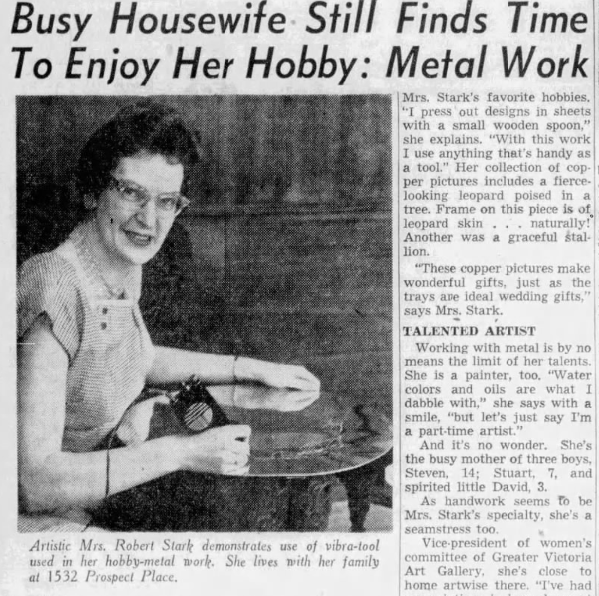"Busy Housewife Still Finds Time To Enjoy Her Hobby: Metal Work"  Artistic Mrs. Robert Stark demonstrates use of vibra-tool used in her hobby-metal work. She lives with her family at 1532 Prospect Place. Mrs. Stark's favorite hobbies. "I press out designs in sheets with a small wooden spoon," she explains. "With this work I use anything that's handy as a tool." Her collection of cop- per pictures includes a fierce- looking leopard poised in a tree. Frame on this piece is of leopard skin... naturally! Another was a graceful stal- lion. "These copper pictures make wonderful gifts, just as the trays are ideal wedding gifts," says Mrs. Stark. TALENTED ARTIST Working with metal is by no means the limit of her talents. She is a painter, too. "Water colors and oils are what I dabble with," she says with a smile, "but let's just say I'm a part-time artist." And it's no wonder. She's the busy mother of three boys, Steven, 14; Stuart, 7, and spirited little David, 3. As handwork seems to be Mrs. Stark's specialty, she's a seamstress too. Vice-president of women's committee of Greater Victoria Art Gallery, she's close to home artwise there. "I've had