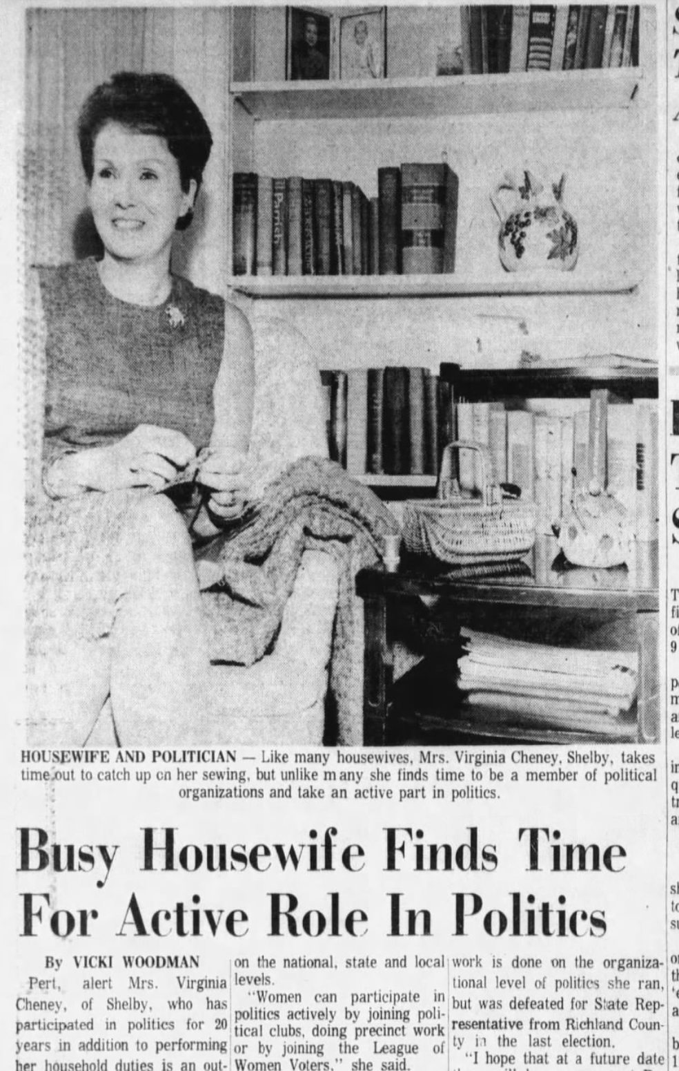 "Busy Housewife Finds Time For Active Role In Politics" HOUSEWIFE AND POLITICIAN-Like many housewives, Mrs. Virginia Cheney, Shelby, takes time out to catch up on her sewing, but unlike many she finds time to be a member of political organizations and take an active part in politics. Busy Housewife Finds Time For Active Role In Politics By VICKI WOODMAN Pert, alert Mrs. Virginia levels. Cheney, of Shelby, who has participated in politics for 20 tical clubs, doing precinct work resentative from Richland Coun- years in addition to performing or by joining the League of ty in the last election. on the national, state and local work is done on the organiza-o tional level of politics she ran, "Women can participate in but was defeated for State Rep- politics actively by joining poli- her household duties is an out- Women Voters," she said. "I hope that at a future date 1