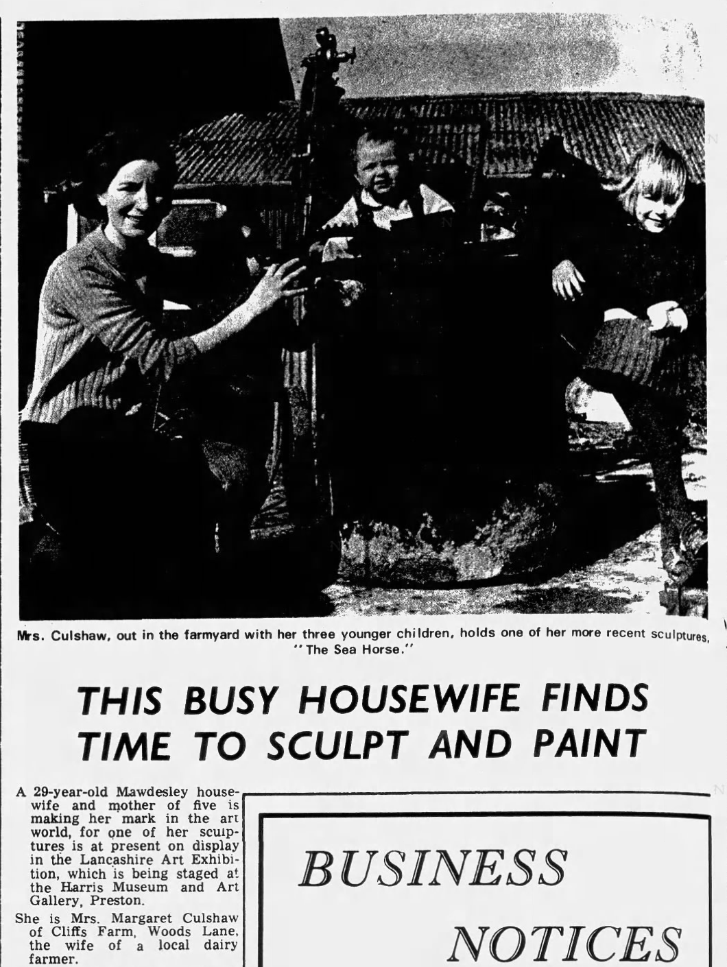"This Busy Housewife Finds Time To Sculpt And Paint" Mrs. Culshaw, out in the farmyard with her three younger children, holds one of her more recent sculptures, "The Sea Horse." THIS BUSY HOUSEWIFE FINDS TIME TO SCULPT AND PAINT A 29-year-old Mawdesley house- wife and mother of five is making her mark in the art world, for one of her scuip- tures is at present on display in the Lancashire Art Exhibi- tion, which is being staged at the Harris Museum and Art Gallery, Preston. She is Mrs. Margaret Culshaw of Cliffs Farm, Woods Lane, the wife of a local dairy farmer. BUSINESS NOTICES