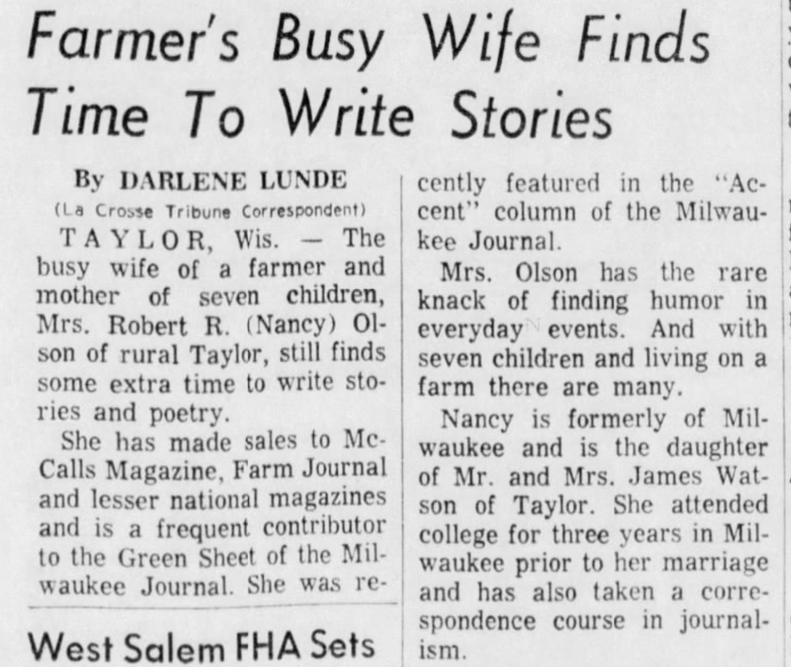 "Farmer's Busy Wife Finds Time To Write Stories" Farmer's Busy Wife Finds Time To Write Stories By DARLENE LUNDE (La Crosse Tribune Correspondent) TAYLOR, Wis. The busy wife of a farmer and mother of seven children, Mrs. Robert R. (Nancy) Ol- son of rural Taylor, still finds some extra time to write sto- ries and poetry. She has made sales to Mc- Calls Magazine, Farm Journal and lesser national magazines and is a frequent contributor to the Green Sheet of the Mil- waukee Journal. She was re- cently featured in the "Ac- cent" column of the Milwau- kee Journal. Mrs. Olson has the rare knack of finding humor in everyday events. And with seven children and living on a farm there are many. Nancy is formerly of Mil- waukee and is the daughter of Mr. and Mrs. James Wat- son of Taylor. She attended college for three years in Mil- waukee prior to her marriage and has also taken a corre- spondence course in journal- West Salem FHA Sets ism.