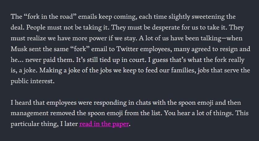 The “fork in the road” emails keep coming, each time slightly sweetening the deal. People must not be taking it. They must be desperate for us to take it. They must realize we have more power if we stay. A lot of us have been talking—when Musk sent the same “fork” email to Twitter employees, many agreed to resign and he... never paid them. It’s still tied up in court. I guess that’s what the fork really is, a joke. Making a joke of the jobs we keep to feed our families, jobs that serve the public interest. I heard that employees were responding in chats with the spoon emoji and then management removed the spoon emoji from the list. You hear a lot of things. This particular thing, I later read in the paper.