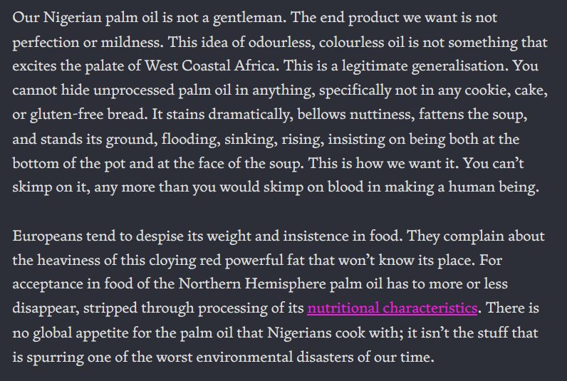 Our Nigerian palm oil is not a gentleman. The end product we want is not perfection or mildness. This idea of odourless, colourless oil is not something that excites the palate of West Coastal Africa. This is a legitimate generalisation. You cannot hide unprocessed palm oil in anything, specifically not in any cookie, cake, or gluten-free bread. It stains dramatically, bellows nuttiness, fattens the soup, and stands its ground, flooding, sinking, rising, insisting on being both at the bottom of the pot and at the face of the soup. This is how we want it. You can’t skimp on it, any more than you would skimp on blood in making a human being. Europeans tend to despise its weight and insistence in food. They complain about the heaviness of this cloying red powerful fat that won’t know its place. For acceptance in food of the Northern Hemisphere palm oil has to more or less disappear, stripped through processing of its nutritional characteristics. There is no global appetite for the palm oil that Nigerians cook with; it isn’t the stuff that is spurring one of the worst environmental disasters of our time.