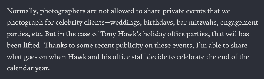 Normally, photographers are not allowed to share private events that we photograph for celebrity clients—weddings, birthdays, bar mitzvahs, engagement parties, etc. But in the case of Tony Hawk’s holiday office parties, that veil has been lifted. Thanks to some recent publicity on these events, I’m able to share what goes on when Hawk and his office staff decide to celebrate the end of the calendar year.