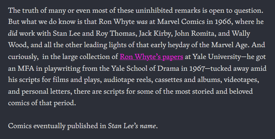 The truth of many or even most of these uninhibited remarks is open to question. But what we do know is that Ron Whyte was at Marvel Comics in 1966, where he did work with Stan Lee and Roy Thomas, Jack Kirby, John Romita, and Wally Wood, and all the other leading lights of that early heyday of the Marvel Age. And curiously, in the large collection of Ron Whyte’s papers at Yale University—he got an MFA in playwriting from the Yale School of Drama in 1967—tucked away amid his scripts for films and plays, audiotape reels, cassettes and albums, videotapes, and personal letters, there are scripts for some of the most storied and beloved comics of that period. Comics eventually published in Stan Lee’s name.