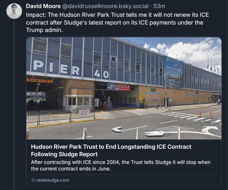 Bluesky post by David Moore: Impact: The Hudson River Park Trust tells me it will not renew its ICE contract after Sludge's latest report on its ICE payments under the Trump admin. Hudson River Park Trust to End Longstanding ICE Contract Following Sludge Report After contracting with ICE since 2004, the Trust tells Sludge it will stop when the current contract ends in June. readsludge.com