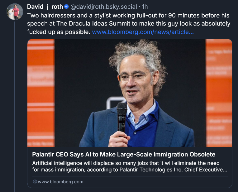 Bluesky post from David Roth: Two hairdressers and a stylist working full-out for 90 minutes before his speech at The Dracula Ideas Summit to make this guy look as absolutely fucked up as possible. www.bloomberg.com/news/article... Palantir CEO Says AI to Make Large-Scale Immigration Obsolete Artificial intelligence will displace so many jobs that it will eliminate the need for mass immigration, according to Palantir Technologies Inc. Chief Executive Officer Alex Karp.[IMAGE: Alex Karp with grey, bristly coiffure largely perpendicular to head]