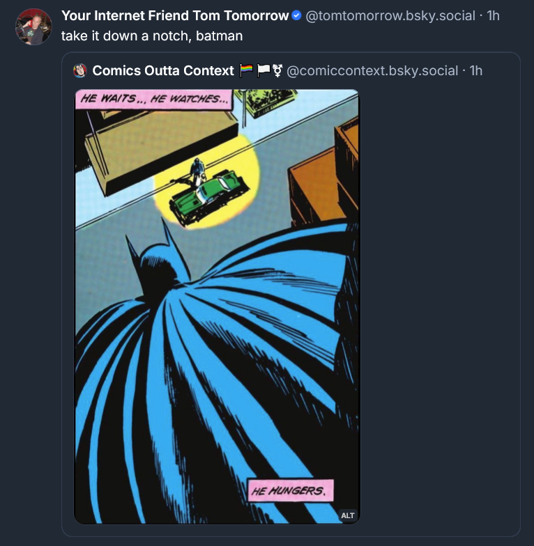 Bluesky post from Tom Tomorrow: take it down a notch, batman [IMAGE ALT: erms ∙ Help We have the view above of Batman on the edge of the roof. We see his mask and cape from behind. He's looking down at a guy opening the passenger side door to let someone out. Narration: "HE WAITS...he watches.... He HUNGERS."]
