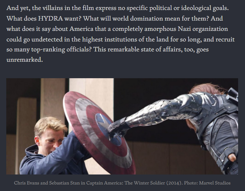 And yet, the villains in the film express no specific political or ideological goals. What does HYDRA want? What will world domination mean for them? And what does it say about America that a completely amorphous Nazi organization could go undetected in the highest institutions of the land for so long, and recruit so many top-ranking officials? This remarkable state of affairs, too, goes unremarked. [IMAGE: Chris Evans and Sebastian Stan in Captain America: The Winter Soldier (2014)