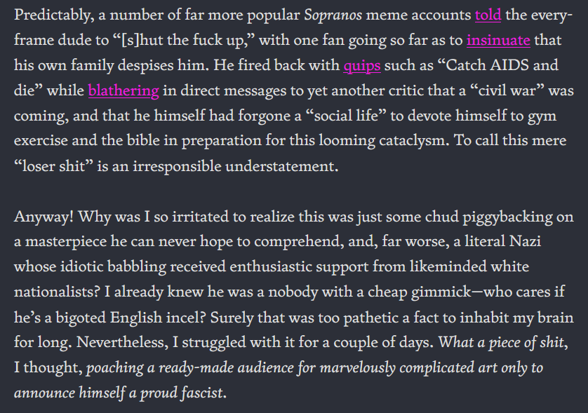 Predictably, a number of far more popular Sopranos meme accounts told the every-frame dude to “[s]hut the fuck up,” with one fan going so far as to insinuate that his own family despises him. He fired back with quips such as “Catch AIDS and die” while blathering in direct messages to yet another critic that a “civil war” was coming, and that he himself had forgone a “social life” to devote himself to gym exercise and the bible in preparation for this looming cataclysm. To call this mere “loser shit” is an irresponsible understatement.  Anyway! Why was I so irritated to realize this was just some chud piggybacking on a masterpiece he can never hope to comprehend, and, far worse, a literal Nazi whose idiotic babbling received enthusiastic support from likeminded white nationalists? I already knew he was a nobody with a cheap gimmick—who cares if he’s a bigoted English incel? Surely that was too pathetic a fact to inhabit my brain for long. Nevertheless, I struggled with it for a couple of days. What a piece of shit, I thought, poaching a ready-made audience for marvelously complicated art only to announce himself a proud fascist. 