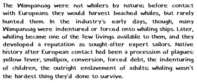 The Wampanoag were not whalers by nature; before contact with Europeans they would harvest beached whales, but rarely hunted them. In the industry's early days, though, many Wampanoag were indentured or forced onto whaling ships. Later, whaling became one of the few livings available to them, and they developed a reputation as sought-after expert sailors. Native history after European contact had been a procession of plagues: yellow fever, smallpox, conversion, forced debt, the indenturing of children, the outright enslavement of adults; whaling wasn't the hardest thing they'd done to survive.  