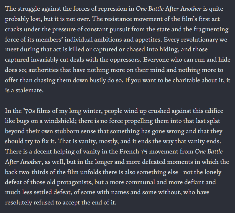 The struggle against the forces of repression in One Battle After Another is quite probably lost, but it is not over. The resistance movement of the film’s first act cracks under the pressure of constant pursuit from the state and the fragmenting force of its members’ individual ambitions and appetites. Every revolutionary we meet during that act is killed or captured or chased into hiding, and those captured invariably cut deals with the oppressors. Everyone who can run and hide does so; authorities that have nothing more on their mind and nothing more to offer than chasing them down busily do so. If you want to be charitable about it, it is a stalemate. In the ’70s films of my long winter, people wind up crushed against this edifice like bugs on a windshield; there is no force propelling them into that last splat beyond their own stubborn sense that something has gone wrong and that they should try to fix it. That is vanity, mostly, and it ends the way that vanity ends. There is a decent helping of vanity in the French 75 movement from One Battle After Another, as well, but in the longer and more defeated moments in which the back two-thirds of the film unfolds there is also something else—not the lonely defeat of those old protagonists, but a more communal and more defiant and much less settled defeat, of some with names and some without, who have resolutely refused to accept the end of it.