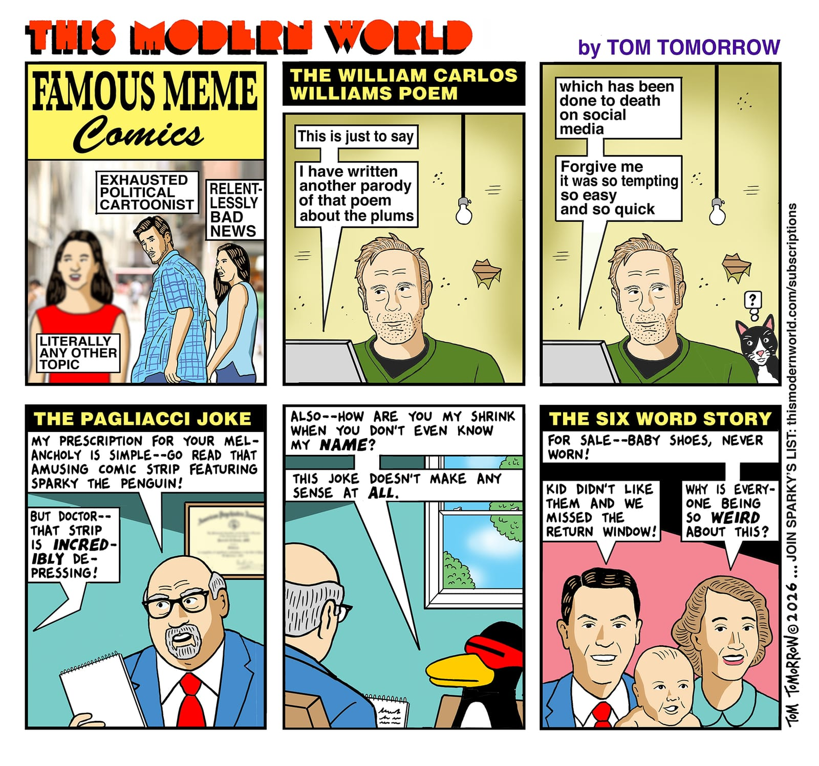Panel one: the top reads FAMOUS MEME COMICS, in a font meant to echo the old CLASSICS ILLUSTRATED comic books. It shows the distracted boyfriend meme, with the boyfriend labeled “exhausted political cartoonist,” the girlfriend looking at him aghast labeled “relentlessly bad news,” and the woman in the foreground labeled “literally any other topic. Panel two: caption at top reads THE WILLIAM CARLOS WILLIAMS POEM. A bedraggled figure meant to represent the artist looks at a laptop, in a room with peeling walls and a bare light bulb. He is typing: “This is just to say/I have written another parody of that poem about the plums.” Panel three: Same visuals, but with the artist’s cat popping up in the background. The poem continues: “which has been done to death on social media/Forgive me/It was so easy/and so quick.” Panel four: caption reads THE PAGLIACCI JOKE.” A bald, goateed psychologist says, “My prescription for your melancholy is simple — go read that amusing comic strip featuring Sparky the penguin!” A voice off-panel replies: “But doctor — that strip is incredibly depressing!” Panel five: reverse camera angle reveals that the offscreen voice is Sparky, saying, “Also— how are you my shrink when you don’t even know my name? This joke doesn’t make any sense at all.” Panel six caption: THE SIX WORD STORY A man, woman and baby. The woman says “For sale — baby shoes, never worn!” Man: “Kid didn’t like them and we missed the return window!” Woman: “Why is everyone being so weird about this?”