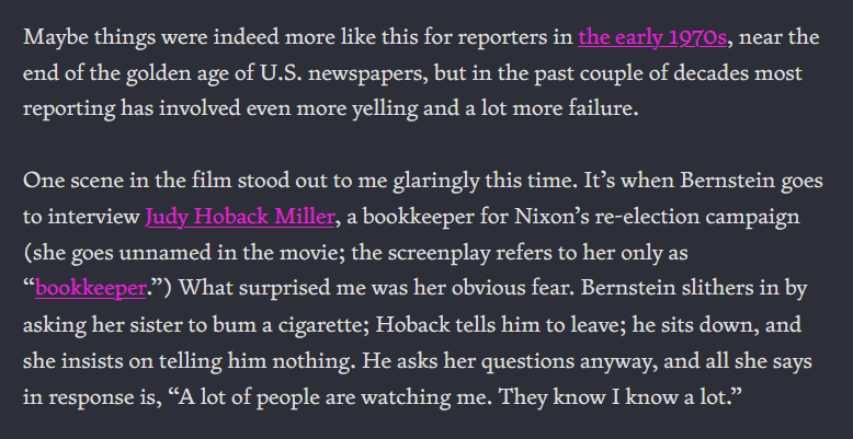 Maybe things were indeed more like this for reporters in the early 1970s, near the end of the golden age of U.S. newspapers, but in the past couple of decades most reporting has involved even more yelling and a lot more failure. One scene in the film stood out to me glaringly this time. It’s when Bernstein goes to interview Judy Hoback Miller, a bookkeeper for Nixon’s re-election campaign (she goes unnamed in the movie; the screenplay refers to her only as “bookkeeper.”) What surprised me was her obvious fear. Bernstein slithers in by asking her sister to bum a cigarette; Hoback tells him to leave; he sits down, and she insists on telling him nothing. He asks her questions anyway, and all she says in response is, “A lot of people are watching me. They know I know a lot.”