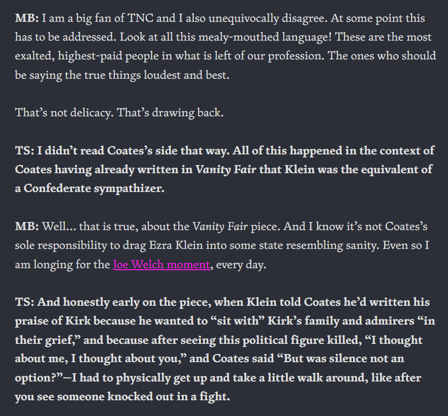MB: I am a big fan of TNC and I also unequivocally disagree. At some point this has to be addressed. Look at all this mealy-mouthed language! These are the most exalted, highest-paid people in what is left of our profession. The ones who should be saying the true things loudest and best. That’s not delicacy. That’s drawing back. TS: I didn’t read Coates’s side that way. All of this happened in the context of Coates having already written in Vanity Fair that Klein was the equivalent of a Confederate sympathizer. MB: Well… that is true, about the Vanity Fair piece. And I know it’s not Coates’s sole responsibility to drag Ezra Klein into some state resembling sanity. Even so I am longing for the Joe Welch moment, every day. TS: And honestly early on the piece, when Klein told Coates he’d written his praise of Kirk because he wanted to “sit with” Kirk’s family and admirers “in their grief,” and because after seeing this political figure killed, “I thought about me, I thought about you,” and Coates said “But was silence not an option?”—I had to physically get up and take a little walk around, like after you see someone knocked out in a fight.
