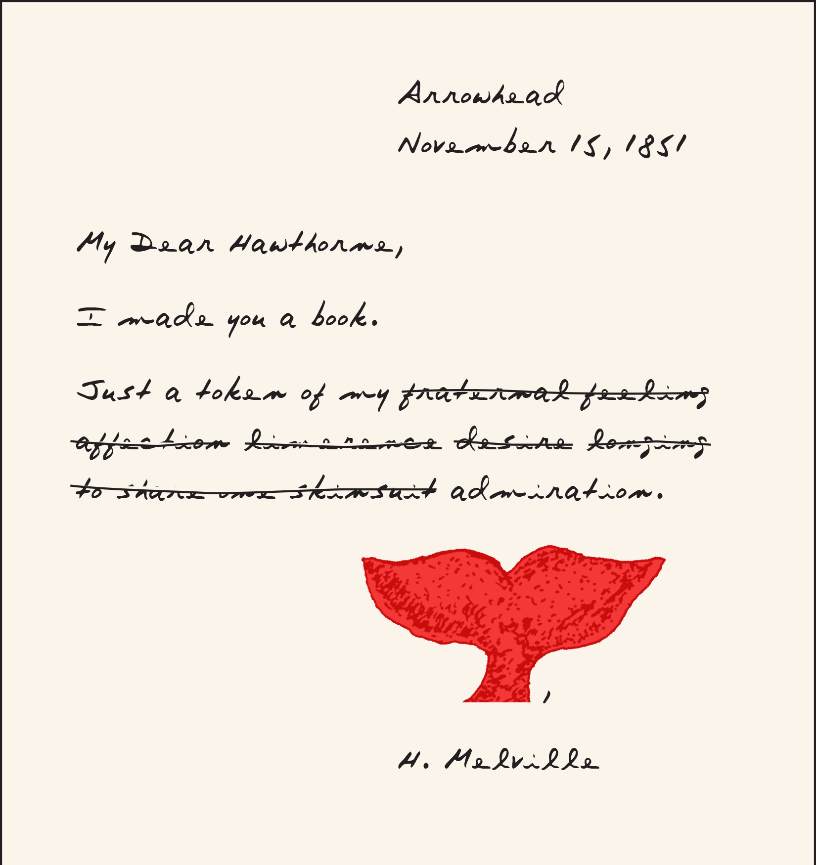 Imaginary letter from Melville to Hawthorne, dated Arrowhead, November 15, 1851. Handwritten text: My Dear Hawthorne, I made you a book. Just a token of my [following text is a series of words crossed out: fraternal feeling affection limerence desire longing to share one skinsuit] admiration. [DRAWING of a red whale tail], H. Melville