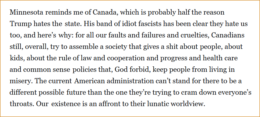 Minnesota reminds me of Canada, which is probably half the reason Trump hates the state. His band of idiot fascists has been clear they hate us too, and here’s why: for all our faults and failures and cruelties, Canadians still, overall, try to assemble a society that gives a shit about people, about kids, about the rule of law and cooperation and progress and health care and common sense policies that, God forbid, keep people from living in misery. The current American administration can’t stand for there to be a different possible future than the one they’re trying to cram down everyone’s throats. Our existence is an affront to their lunatic worldview.
