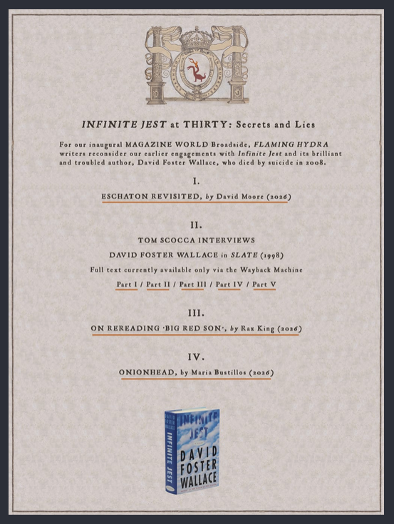 Intro page to Flaming Hydra Broadside No. 1: Excerpt from INFINITE JEST at THIRTY: Secrets and Lies, includes links to ESCHATON REVISITED by David Moore, a semi-lost interview of Wallace from 1998 by Tom Scocca, and ONIONHEAD by Maria Bustillos