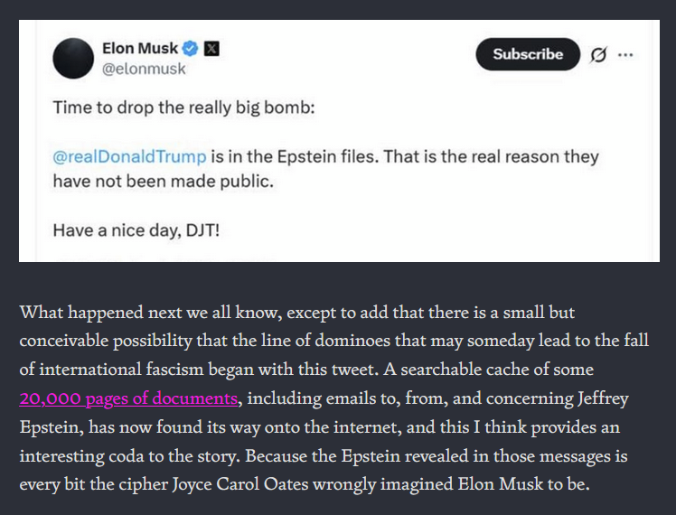 TWEET from Elon Musk: Time to drop the really big bomb: @realDonaldTrump is in the Epstein files. that is the real reason the have not been made public. Have a nice day, DJT! [text from Zach Rabiroff: What happened next we all know, except to add that there is a small but conceivable possibility that the line of dominoes that may someday lead to the fall of international fascism began with this tweet. A searchable cache of some 20,000 pages of documents, including emails to, from, and concerning Jeffrey Epstein, has now found its way onto the internet, and this I think provides an interesting coda to the story. Because the Epstein revealed in those messages is every bit the cipher Joyce Carol Oates wrongly imagined Elon Musk to be.]