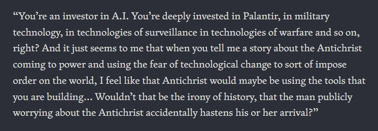 “You’re an investor in A.I. You’re deeply invested in Palantir, in military technology, in technologies of surveillance in technologies of warfare and so on, right? And it just seems to me that when you tell me a story about the Antichrist coming to power and using the fear of technological change to sort of impose order on the world, I feel like that Antichrist would maybe be using the tools that you are building… Wouldn’t that be the irony of history, that the man publicly worrying about the Antichrist accidentally hastens his or her arrival?”