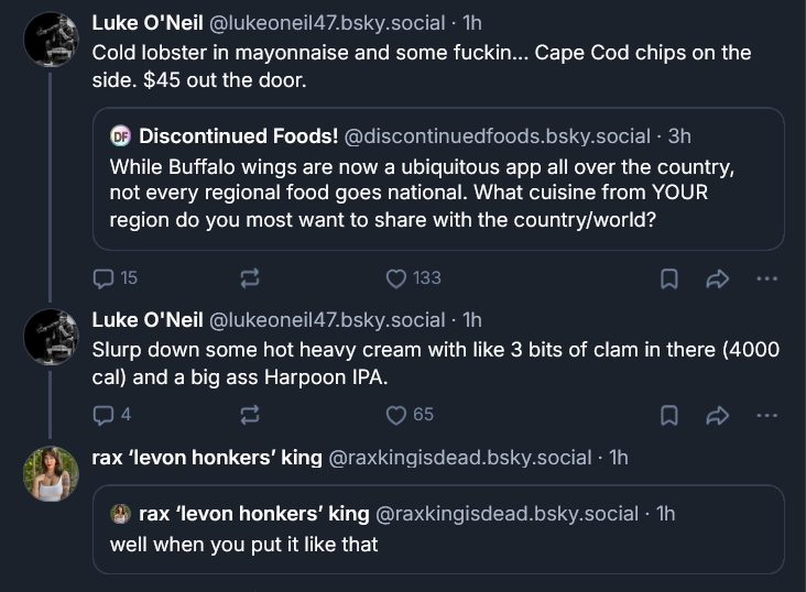 Bluesky exchange between Luke and Rax: ‪Luke O’Neil‬  ‪@lukeoneil47.bsky.social‬ · 1h Cold lobster in mayonnaise and some fuckin... Cape Cod chips on the side. $45 out the door. ‪Discontinued Foods!‬  ‪@discontinuedfoods.bsky.social‬ · 3h While Buffalo wings are now a ubiquitous app all over the country, not every regional food goes national. What cuisine from YOUR region do you most want to share with the country/world? ‪Luke O'Neil‬  ‪@lukeoneil47.bsky.social‬ · 1h Slurp down some hot heavy cream with like 3 bits of clam in there (4000 cal) and a big ass Harpoon IPA. ‪rax ‘levon honkers’ king‬  ‪@raxkingisdead.bsky.social‬ · 1h ‪rax ‘levon honkers’ king‬  ‪@raxkingisdead.bsky.social‬ · 1h well when you put it like that