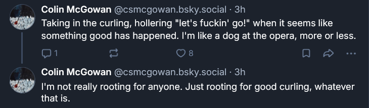 Bluesky post by Colin McGowan: ‪Colin McGowan‬  ‪@csmcgowan.bsky.social‬ · 3h Taking in the curling, hollering "let's fuckin' go!" when it seems like something good has happened. I'm like a dog at the opera, more or less. ‪Colin McGowan‬  ‪@csmcgowan.bsky.social‬ · 3h I'm not really rooting for anyone. Just rooting for good curling, whatever that is.