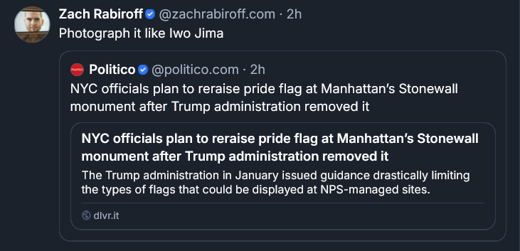 Bluesky post from Zach Rabiroff: Photograph it like Iwo Jima ‪[QUOTE POST] Politico‬  ‪@politico.com‬ · 2h NYC officials plan to reraise pride flag at Manhattan’s Stonewall monument after Trump administration removed it NYC officials plan to reraise pride flag at Manhattan’s Stonewall monument after Trump administration removed it The Trump administration in January issued guidance drastically limiting the types of flags that could be displayed at NPS-managed sites. dlvr.it
