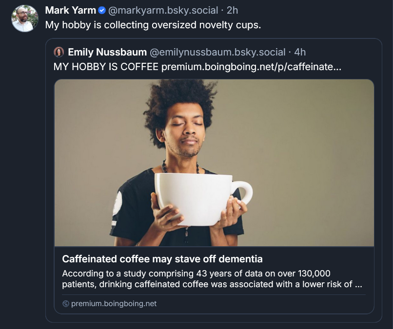 Bluesky post by Mark Yarm: My hobby is collecting oversized novelty cups. ‪[QUOTE POST]Emily Nussbaum‬  ‪@emilynussbaum.bsky.social‬ · 4h MY HOBBY IS COFFEE premium.boingboing.net/p/caffeinate... Caffeinated coffee may stave off dementia According to a study comprising 43 years of data on over 130,000 patients, drinking caffeinated coffee was associated with a lower risk of dementia. premium.boingboing.net