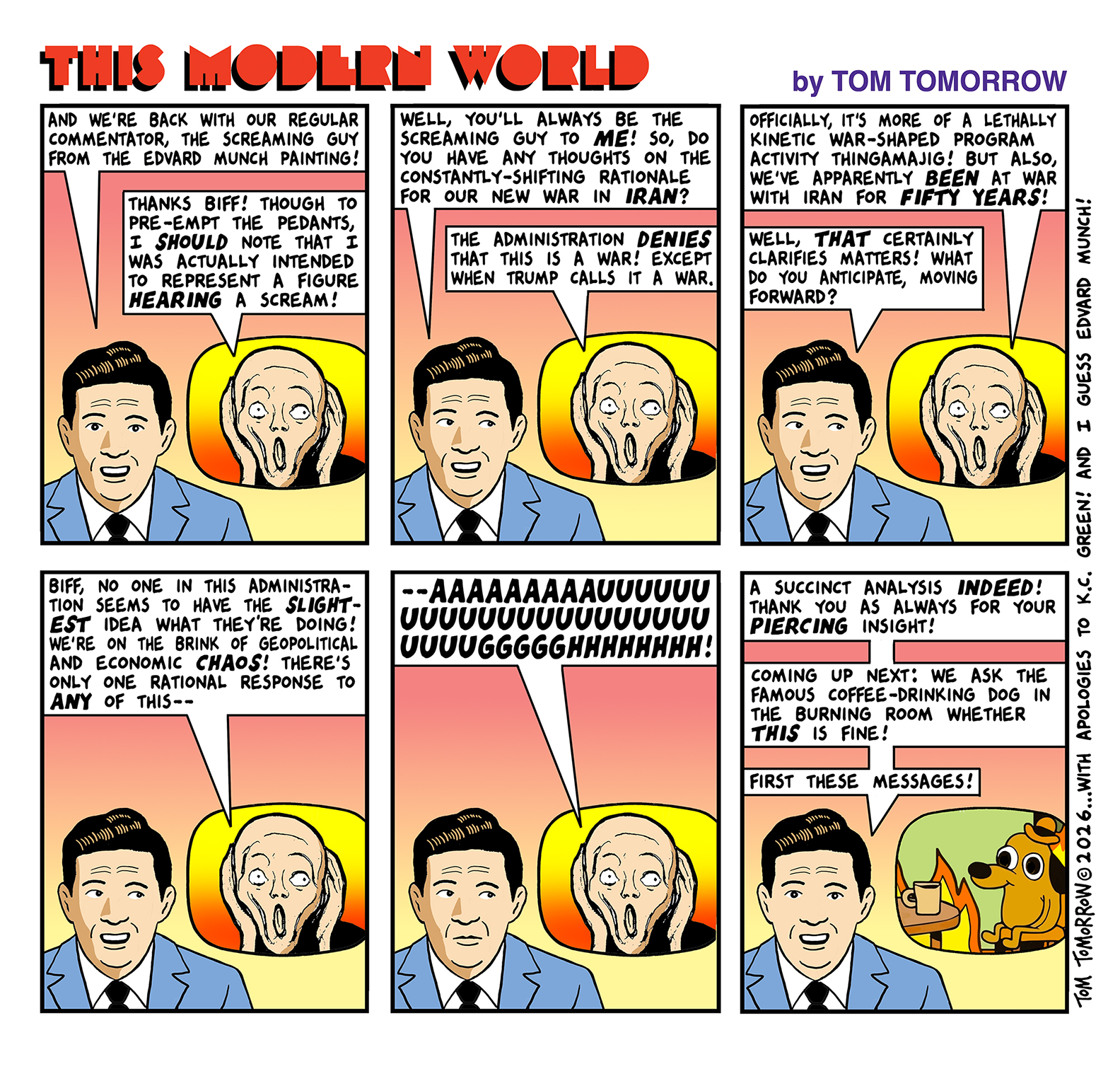 PANEL 1 Newscaster: And we're back with our regular commentator, the screaming guy from the Edvard Munch painting! Screaming guy (in inset panel): Thanks Biff! Though to pre-empt the pedants, I should note that I was actually intended to represent a figure hearing a scream!  PANEL 2 Newscaster: Well you'll always be the screaming guy to me! So, do you have any thoughts on the constantly-shifting rationale for our new war in Iran?  SG: The administration denies that this is a war! Except when Trump calls it a war.  PANEL 3  SG: Officially it's more of a lethally kinetic war-shaped program activity thingamajig! But also we've apparently been at war with Iran for fifty years!  Newscaster: Well that certainly clarifies matters! What do you anticipate moving forward?   PANEL 4  SG: Biff no one in this administration seems to have the slightest idea what they're doing! We're on the brink of geopolitical and economic chaos! There's only one rational response to any of this--  PANEL 5  (Screaming guy emits a long scream)  PANEL 6  Newscaster: A succinct analysis indeed! Thank you as always for your piercing insight! ... coming up next: we ask the famous coffee-drinking dog in the burning room whether this is fine! ... first these messages!  (Inset now shows the This is Fine dog by K.C. Green.)