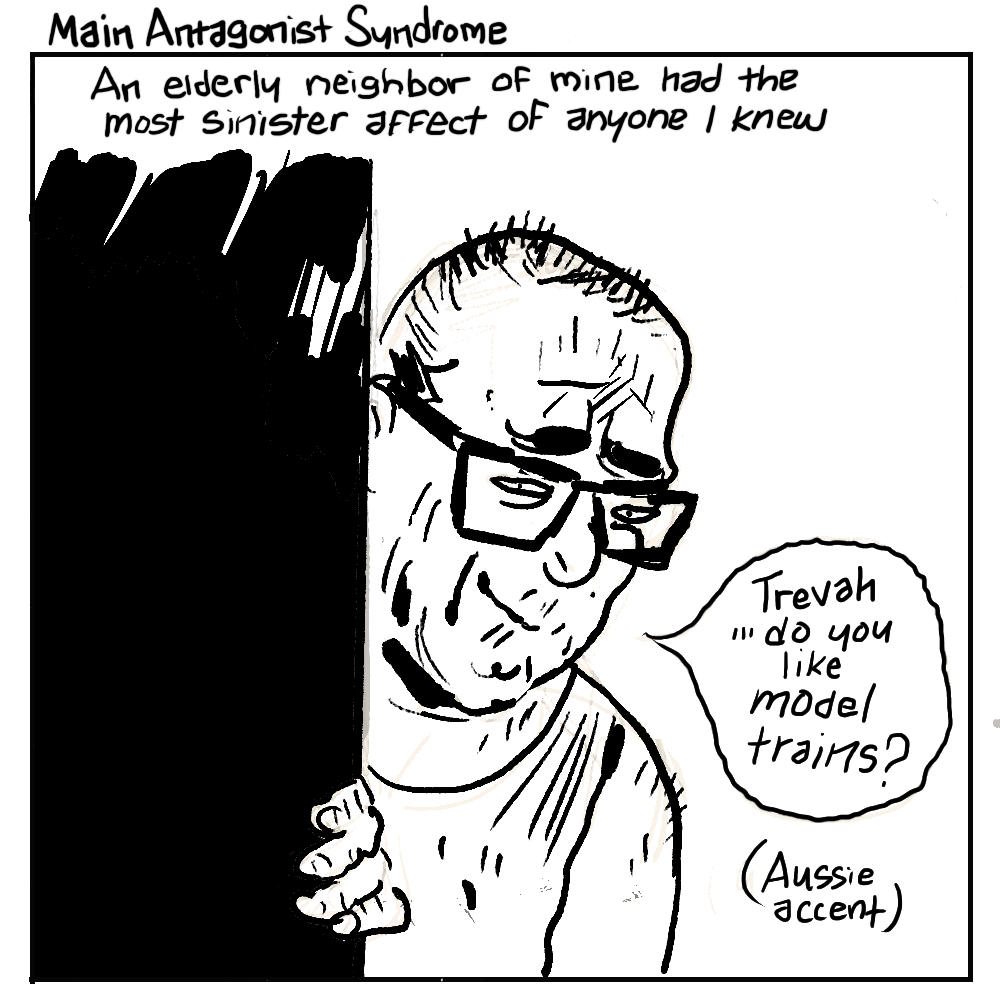 TITLE: Main Antagonist Syndrome. An elderly neighbor of mine had the most sinister affect of anyone I knew. MAN IN GRUBBY A-SHIRT PEERING FROM BEHIND PARTIALLY OPEN DOOR: “Trevah ...do you like model trains?” (Aussie accent)