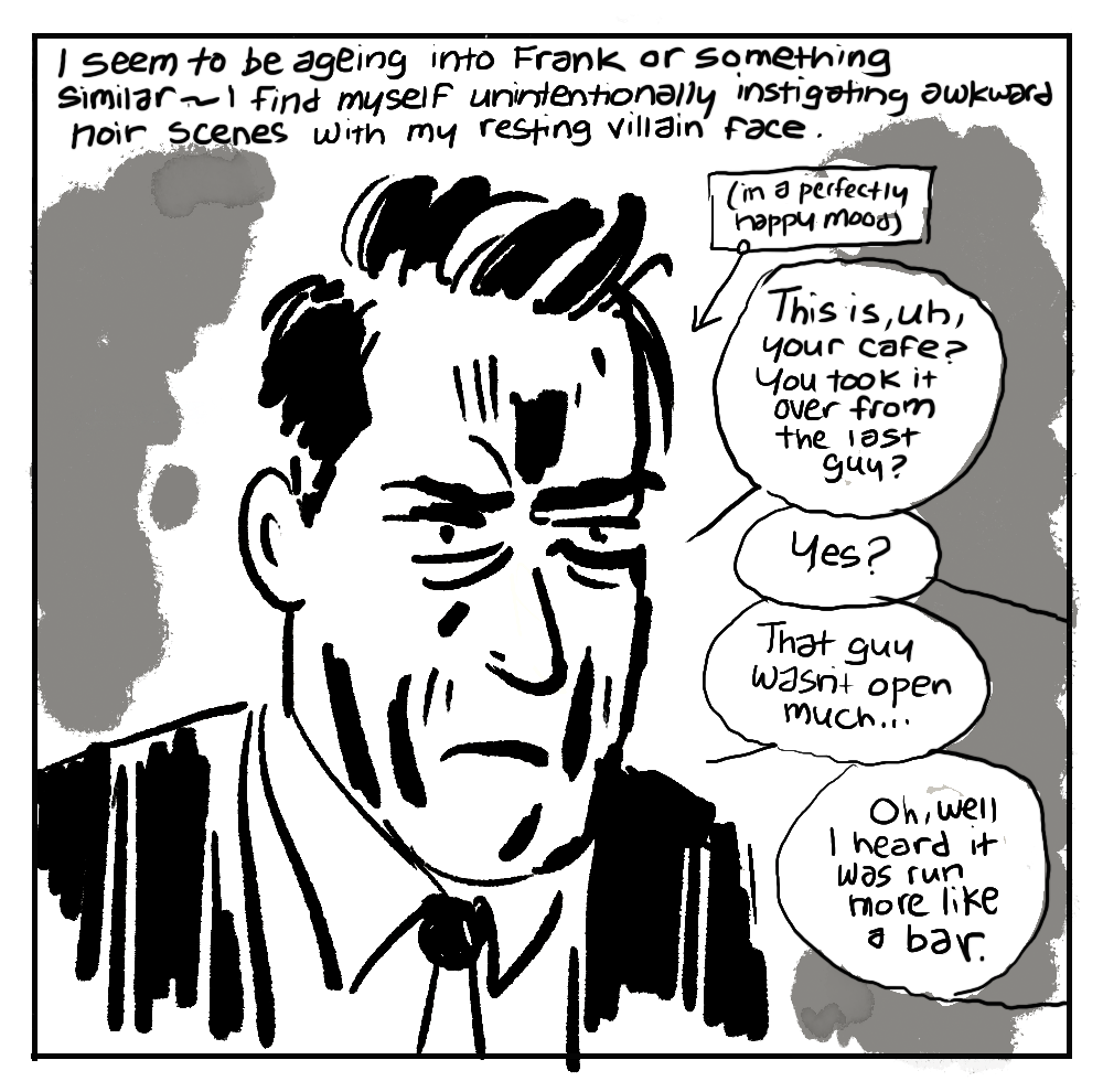 I seem to be ageing into Frank or something similar — I find myself unintentionally instigating awkward noir scenes with my resting villain face. SUIT & TIE, FROWNING FACE IN NOIR SHADOW: (in a perfectly happy mood) - Q: This is, uh, your cafe? You took it over from the last guy? - A: Yes? Q: That guy wasn’t open much... - A: Oh, well I heard it was run more like a bar.