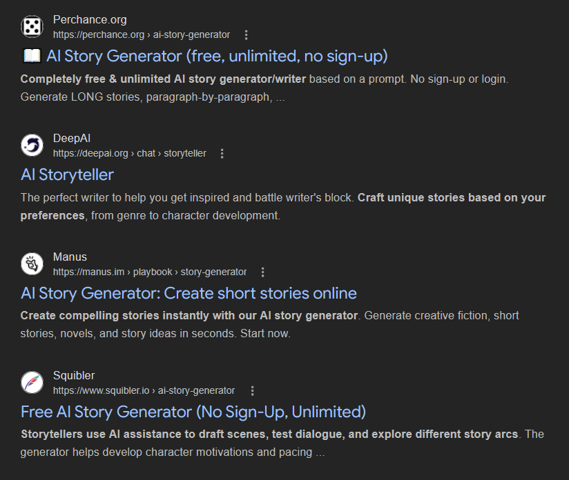 Results from a Google search for 'AI storytelling application':   Perchance.org https://perchance.org › ai-story-generator  Completely free & unlimited AI story generator/writer based on a prompt. No sign-up or login. Generate LONG stories, paragraph-by-paragraph, ...  AI Storyteller    DeepAI https://deepai.org › chat › storyteller  The perfect writer to help you get inspired and battle writer's block. Craft unique stories based on your preferences, from genre to character development.  AI Story Generator: Create short stories online    Manus https://manus.im › playbook › story-generator  Create compelling stories instantly with our AI story generator. Generate creative fiction, short stories, novels, and story ideas in seconds. Start now.  Free AI Story Generator (No Sign-Up, Unlimited)    Squibler https://www.squibler.io › ai-story-generator  Storytellers use AI assistance to draft scenes, test dialogue, and explore different story arcs. The generator helps develop character motivations and pacing ...