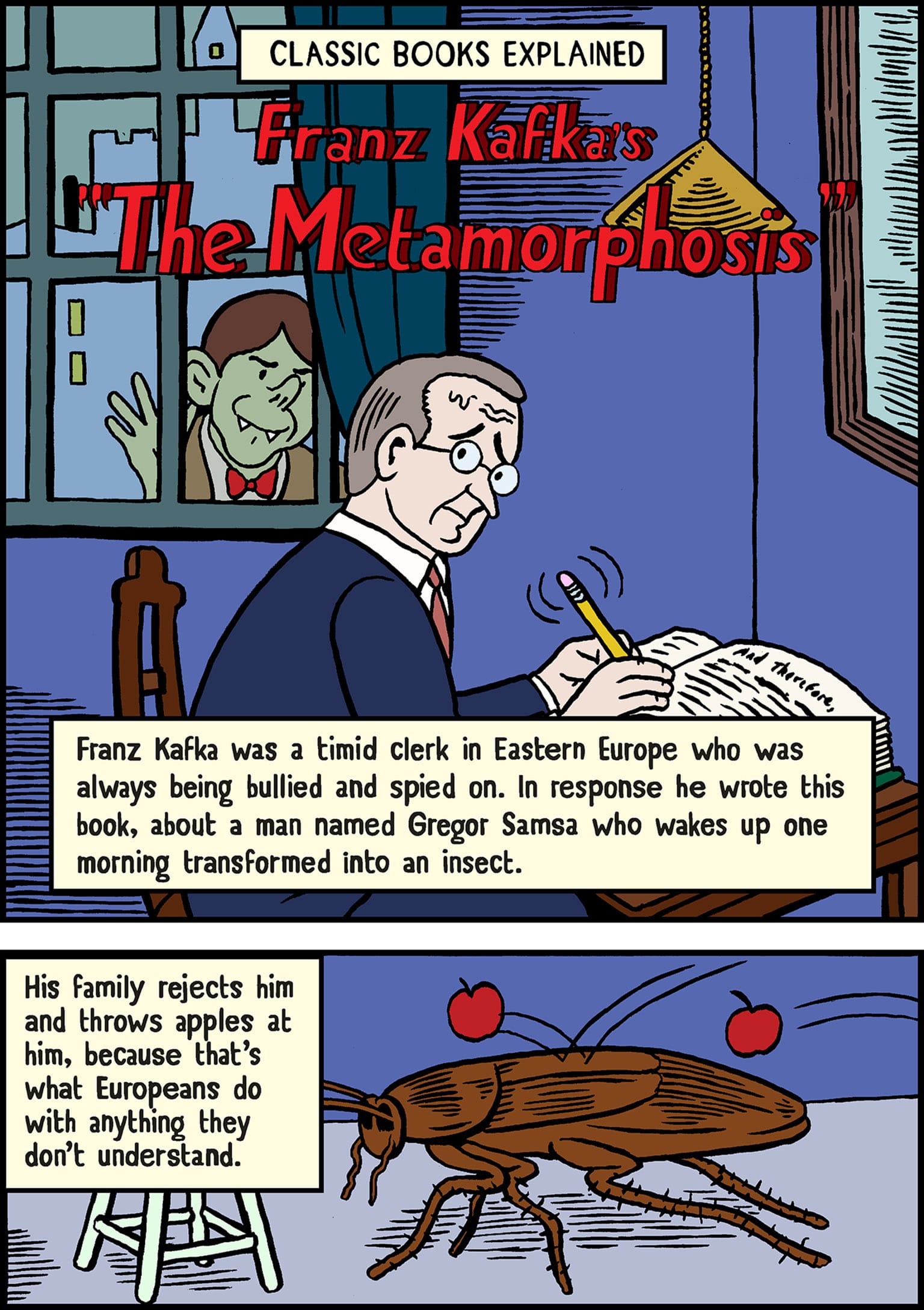 CLASSIC BOOKS EXPLAINED - [KAFKA WORRIEDLY WRITING WITH A LARGE NO. 2 PENCIL AS A FANGED GREEN-SKINNED PERSON WEARING A BOWTIE PRESSES FACE UP TO WINDOW AND PEERS IN] Franz Kafka'sThe Metamorphosis - Franz Kafka was a timid clerk in Eastern Europe who was always being bullied and spied on. In response he wrote this book, about a man named Gregor Samsa who wakes up one morning transformed into an insect. His family rejects him and throws apples at him, because that's what Europeans do with anything they don't understand. [ROACH WITH APPLES BEING THROWN AT IT]