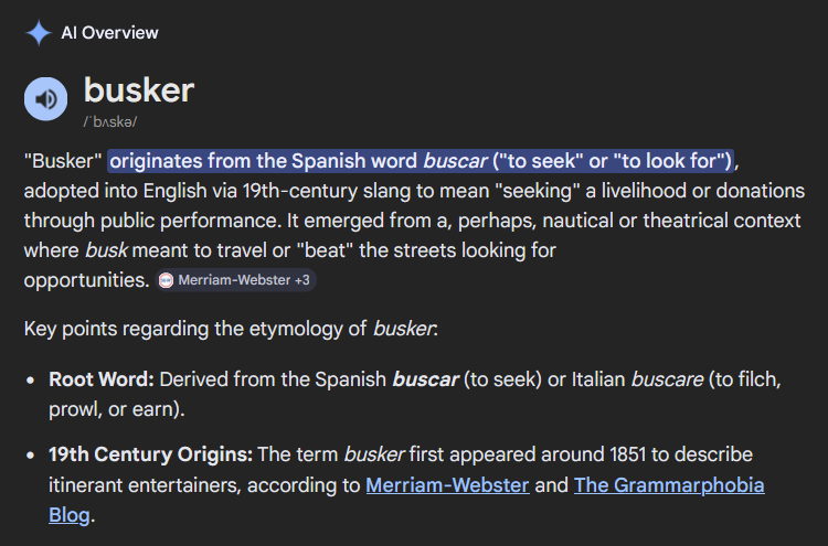 AI Overview: busker/ˈbʌskə/"Busker" originates from the Spanish word buscar ("to seek" or "to look for"), adopted into English via 19th-century slang to mean "seeking" a livelihood or donations through public performance. It emerged from a, perhaps, nautical or theatrical context where busk meant to travel or "beat" the streets looking for opportunities.Key points regarding the etymology of busker:Root Word: Derived from the Spanish buscar (to seek) or Italian buscare (to filch, prowl, or earn).19th Century Origins: The term busker first appeared around 1851 to describe itinerant entertainers, according to Merriam-Webster and The Grammarphobia Blog.