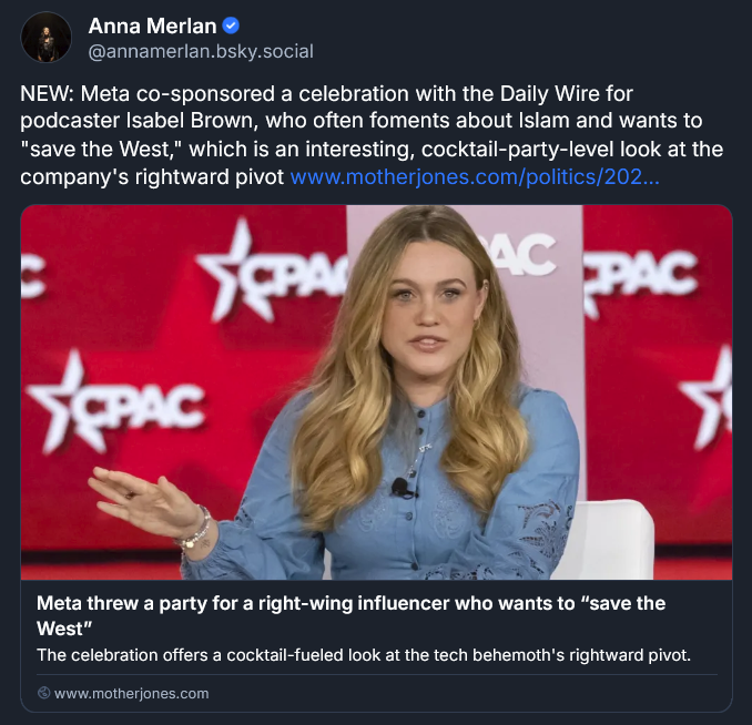 Bluesky post from Anna Merlan: NEW: Meta co-sponsored a celebration with the Daily Wire for podcaster Isabel Brown, who often foments about Islam and wants to "save the West," which is an interesting, cocktail-party-level look at the company's rightward pivot www.motherjones.com/politics/202... Meta threw a party for a right-wing influencer who wants to “save the West” The celebration offers a cocktail-fueled look at the tech behemoth's rightward pivot. www.motherjones.com