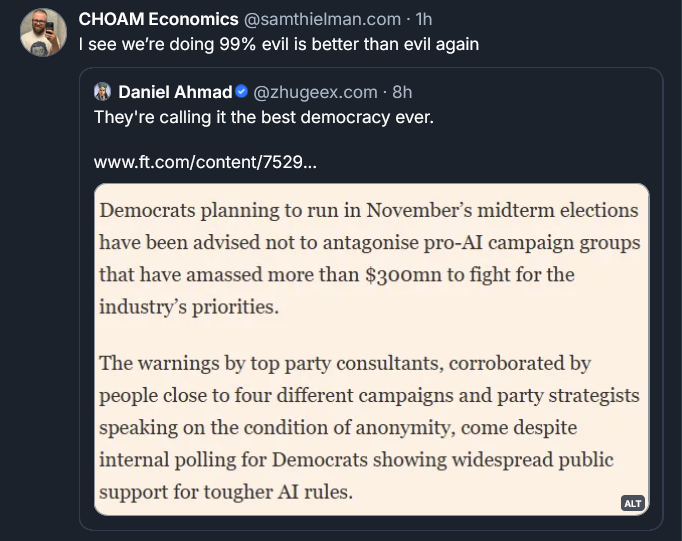 Bluesky post by Sam Thielman: I see we’re doing 99% evil is better than evil again ‪Daniel Ahmad‬  ‪@zhugeex.com‬ · 8h They're calling it the best democracy ever.   www.ft.com/content/7529... [QUOTE FROM FT] Democrats planningn to run in November's midterm elections have been advised not to antagonise pro-AI campaign groups that have amassed more than $300mn to fight for the industry's priorities. The warnings by top party consultants, corroborated by people close to four different campaigns and party strategists speaking on the condition of anonymity, come despite internal polling for Democrats showing widespread public support for tougher AI rules.