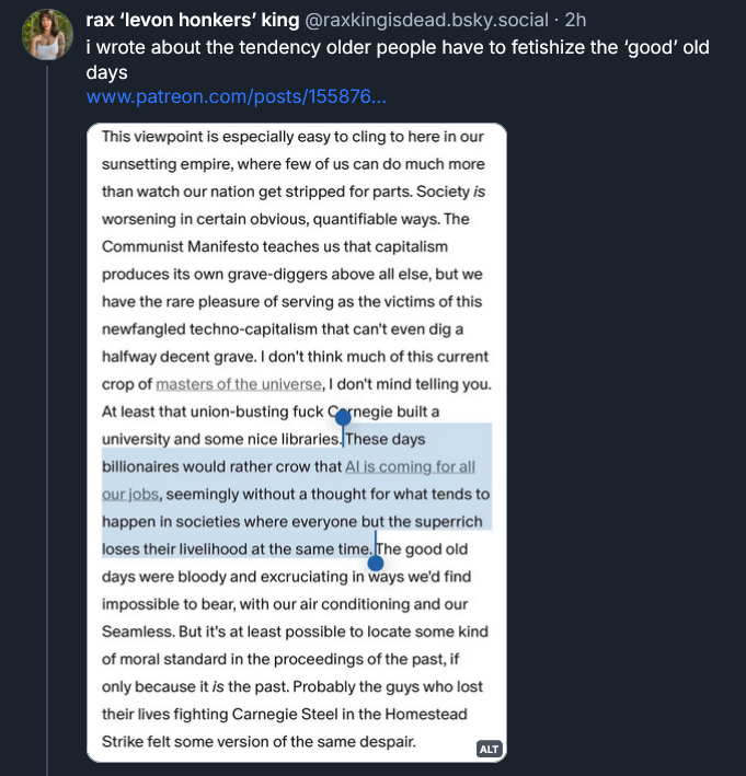 Bluesky post from Rax King: i wrote about the tendency older people have to fetishize the 'good' old days [QUOTE] This viewpoint is especially easy to cling to here in our sunsetting empire, where few of us can do much more than watch our nation get stripped for parts. Society is worsening in certain obvious, quantifiable ways. The Communist Manifesto teaches us that capitalism produces its own grave-diggers above all else, but we have the rare pleasure of serving as the victims of this newfangled techno-capitalism that can't even dig a halfway decent grave. I don't think much of this current crop of masters of the universe, I don't mind telling you. At least that union-busting fuck Carnegie built a university and some nice libraries. These days billionaires would rather crow that AI is coming for all our jobs, seemingly without a thought for what tends to happen in societies where everyone but the superrich loses their livelihood at the same time. The good old days were bloody and excruciating in ways we'd find impossible to bear, with our air conditioning and our Seamless. But it's at least possible to locate somekind of moral standard in the proceedings of the past, if only because it IS in the past. Probably the guys who lost their lives fighting Carnegie Steel in the Homestead Strike felt some version of the same despair.