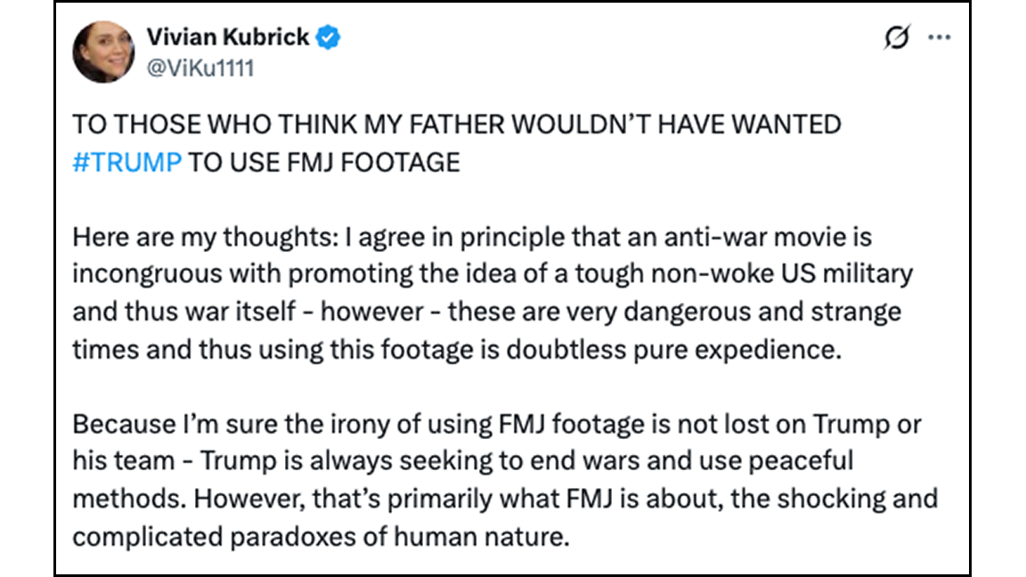 Vivian Kubrick @ViKu1111 TO THOSE WHO THINK MY FATHER WOULDN'T HAVE WANTED #TRUMP TO USE FMJ FOOTAGE Here are my thoughts: I agree in principle that an anti-war movie is incongruous with promoting the idea of a tough non-woke US military and thus war itself - however - these are very dangerous and strange times and thus using this footage is doubtless pure expedience. Because I'm sure the irony of using FMJ footage is not lost on Trump or his team - Trump is always seeking to end wars and use peaceful methods. However, that's primarily what FMJ is about, the shocking and complicated paradoxes of human nature.