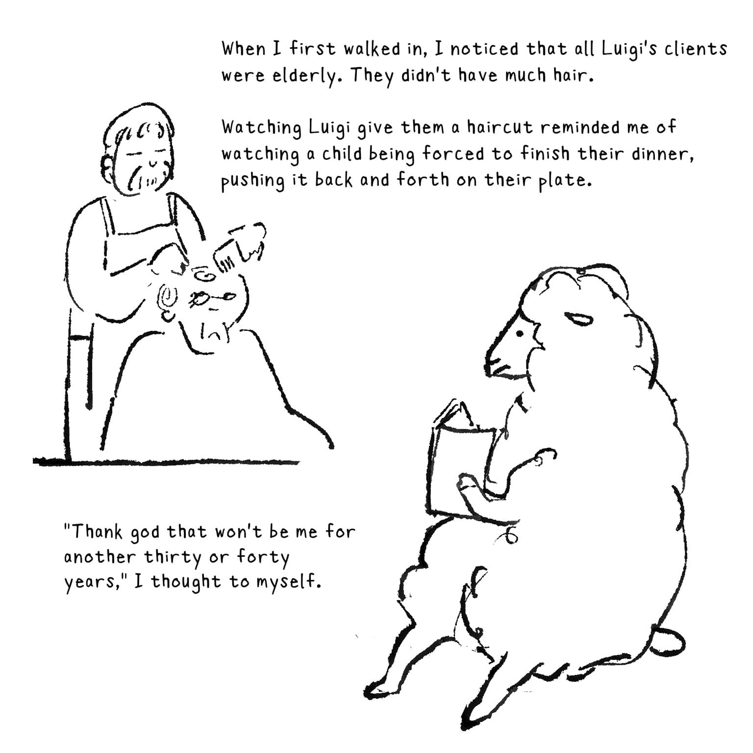 [ELDERLY MUSTACHIOED MAN CUTTING THE HAIR OF AN UNHAPPY CUSTOMER. A FLUFFY SHEEP READING A BOOK WATCHES.] When I first walked in, I noticed that all Luigi's clients were elderly. They didn't have much hair. Watching Luigi give them a haircut reminded me of watching a child being forced to finish their dinner, pushing it back and forth on their plate. "Thank god that won't be me for another thirty or forty years," I thought to myself.