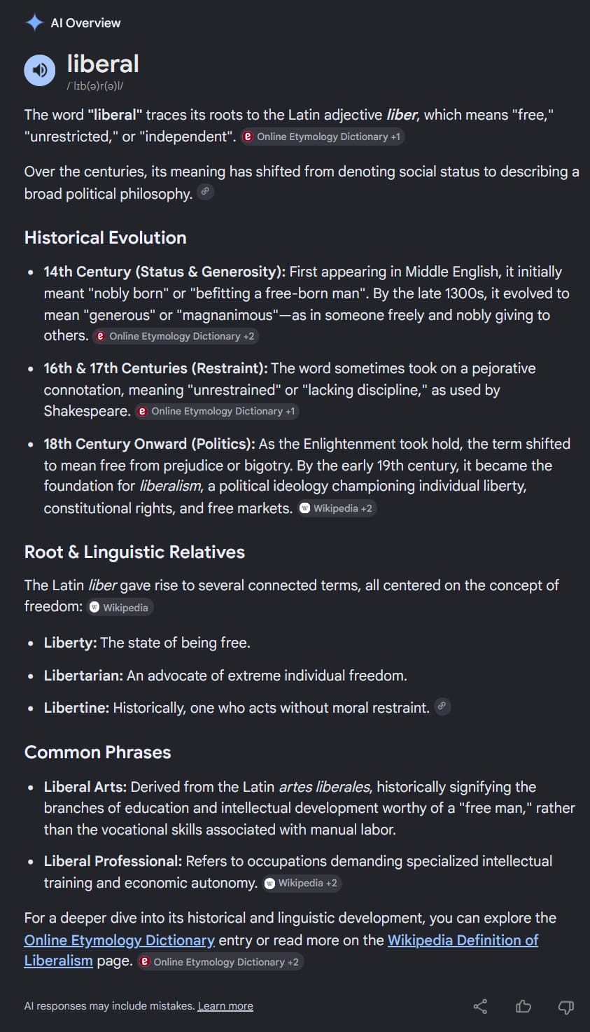 Google AI search result on “etymology: liberal”. liberal /ˈlɪb(ə)r(ə)l/The word "liberal" traces its roots to the Latin adjective liber, which means "free," "unrestricted," or "independent". [via Online Etymology Dictionary] Over the centuries, its meaning has shifted from denoting social status to describing a broad political philosophy.Historical Evolution14th Century (Status & Generosity): First appearing in Middle English, it initially meant "nobly born" or "befitting a free-born man". By the late 1300s, it evolved to mean "generous" or "magnanimous"—as in someone freely and nobly giving to others.16th & 17th Centuries (Restraint): The word sometimes took on a pejorative connotation, meaning "unrestrained" or "lacking discipline," as used by Shakespeare. 18th Century Onward (Politics): As the Enlightenment took hold, the term shifted to mean free from prejudice or bigotry. By the early 19th century, it became the foundation for liberalism, a political ideology championing individual liberty, constitutional rights, and free markets. Root & Linguistic Relatives. The Latin liber gave rise to several connected terms, all centered on the concept of freedom: Liberty: The state of being free. Libertarian: An advocate of extreme individual freedom. Libertine: Historically, one who acts without moral restraint. Common Phrases Liberal Arts: Derived from the Latin artes liberales, historically signifying the branches of education and intellectual development worthy of a "free man," rather than the vocational skills associated with manual labor. Liberal Professional: Refers to occupations demanding specialized intellectual training and economic autonomy. For a deeper dive into its historical and linguistic development, you can explore the Online Etymology Dictionary entry or read more on the Wikipedia Definition of Liberalism page. AI responses may include mistakes. 