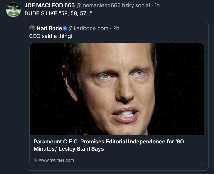 DUDE'S LIKE "59, 58, 57..." ‪[QUOTE POST] Karl Bode‬  ‪@karlbode.com‬ · 2h CEO said a thing! Paramount C.E.O. Promises Editorial Independence for ‘60 Minutes,’ Lesley Stahl Says 