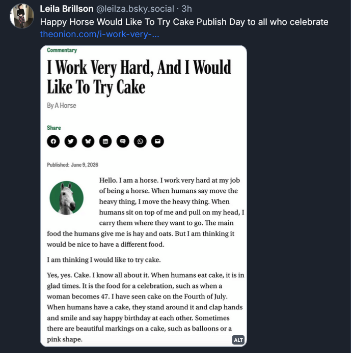 Bluesky post from Leila Brillson: Happy Horse Would Like To Try Cake Publish Day to all who celebrate [SCREENSHOT OF THE ONION ARTICLE] Commentary: I Work Very Hard, And I Would Like To Try Cake, By A Horse Published June 19, 2026 | Hello. I am a horse. I work very hard at my job of being a horse. When humans say move the heavy thing, I move the heavy thing. When humans sit on top of me and pull on my head, I carry them where they want to go. The main food the humans give me is hay and oats. But I am thinking it would be nice to have a different food. I am thinking I would like to try cake. Yes, yes. Cake. I know all about it. When humans eat cake, it is in glad times. It is the food for a celebration, such as when a woman becomes 47. I have seen cake on the Fourth of July. When humans have a cake, they stand around it and clap hands and smile and say happy birthday at each other. Sometimes there are beautiful markings on a cake, such as balloons or a pink shape.