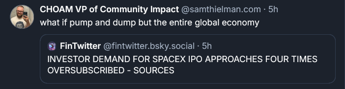 Bluesky post by Sam Thielman: what if pump and dump but the entire global economy ‪[QUOTE POST] FinTwitter‬  ‪@fintwitter.bsky.social‬ · 5h INVESTOR DEMAND FOR SPACEX IPO APPROACHES FOUR TIMES OVERSUBSCRIBED - SOURCES