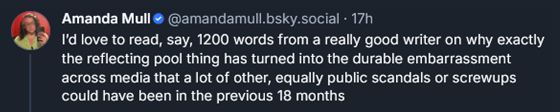Bluesky post from Amanda Mull: I'd love to read, say, 1200 words from a really good writer on why exactly the reflecting pool thing has turned into the durable embarrassment across media that a lot of other, equally public scandals or screwups could have been in the previous 18 months
