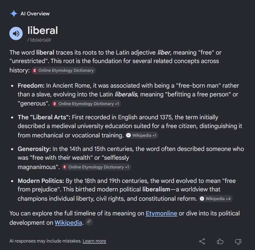 Google AI Overview search results on etymology: liberal: he word liberal traces its roots to the Latin adjective liber, meaning "free" or "unrestricted". This root is the foundation for several related concepts across history:Freedom: In Ancient Rome, it was associated with being a "free-born man" rather than a slave, evolving into the Latin liberalis, meaning "befitting a free person" or "generous".The "Liberal Arts": First recorded in English around 1375, the term initially described a medieval university education suited for a free citizen, distinguishing it from mechanical or vocational training.Generosity: In the 14th and 15th centuries, the word often described someone who was "free with their wealth" or "selflessly magnanimous".Modern Politics: By the 18th and 19th centuries, the word evolved to mean "free from prejudice". This birthed modern political liberalism—a worldview that champions individual liberty, civil rights, and constitutional reform.You can explore the full timeline of its meaning on Etymonline or dive into its political development on Wikipedia